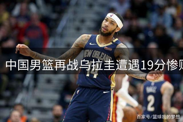 中国男篮再战乌拉圭遭遇19分惨败 郭士强点出两将失常影响全局