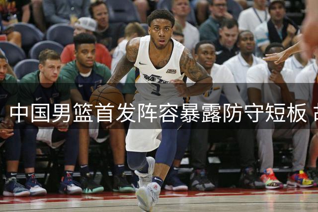 中国男篮首发阵容暴露防守短板 胡金秋成对手重点突破口