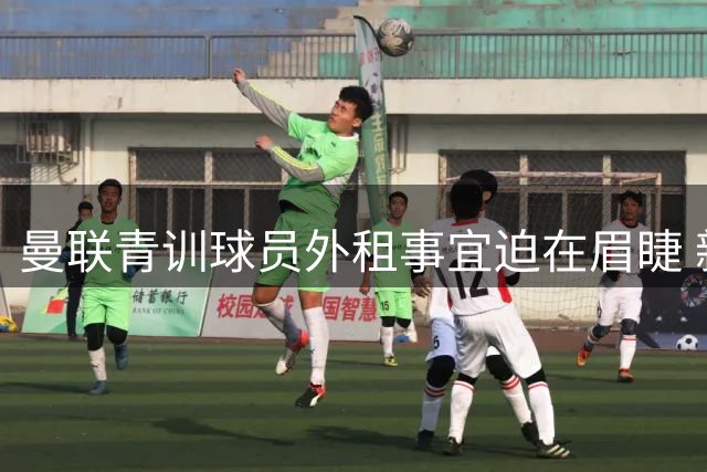 曼联青训球员外租事宜迫在眉睫 新赛季开启在即