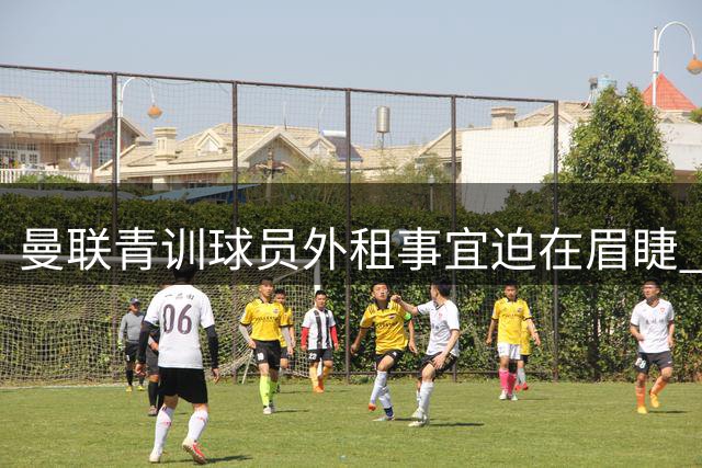 曼联青训球员外租事宜迫在眉睫 新赛季开启在即