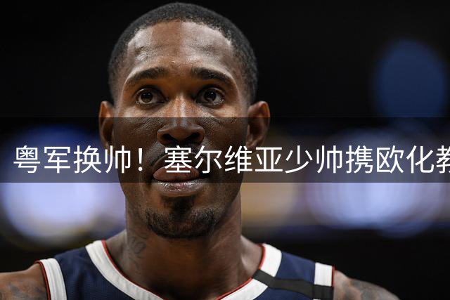 粤军换帅！塞尔维亚少帅携欧化教练组执掌宏远教鞭
