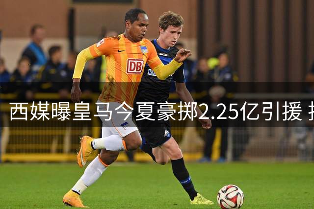 西媒曝皇马今夏豪掷2.25亿引援 投入超两大死敌之和