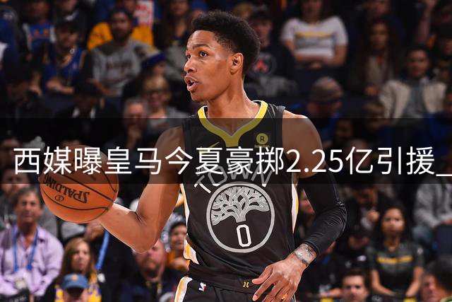 西媒曝皇马今夏豪掷2.25亿引援 投入超两大死敌之和