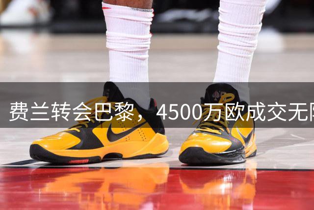 费兰转会巴黎，4500万欧成交无附加条款