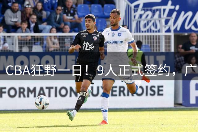 CBA狂野一日！9人正式签约，广东、辽篮、广州均有斩获，山东继续补强