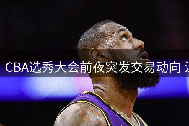 CBA选秀大会前夜突发交易动向 江苏队榜眼签引多队争抢