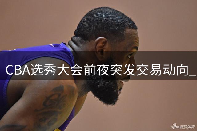 CBA选秀大会前夜突发交易动向 江苏队榜眼签引多队争抢